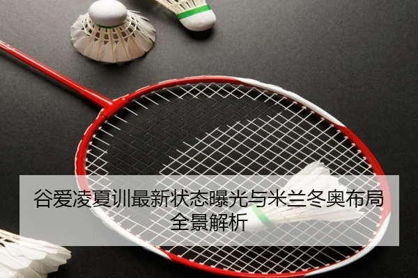 谷爱凌夏训最新状态曝光与米兰冬奥布局全景解析