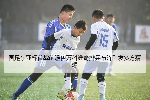 国足东亚杯首战前瞻伊万科维奇排兵布阵引发多方猜想